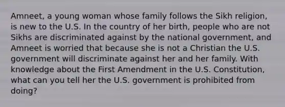 Amneet, a young woman whose family follows the Sikh religion, is new to the U.S. In the country of her birth, people who are not Sikhs are discriminated against by the national government, and Amneet is worried that because she is not a Christian the U.S. government will discriminate against her and her family. With knowledge about the First Amendment in the U.S. Constitution, what can you tell her the U.S. government is prohibited from doing?