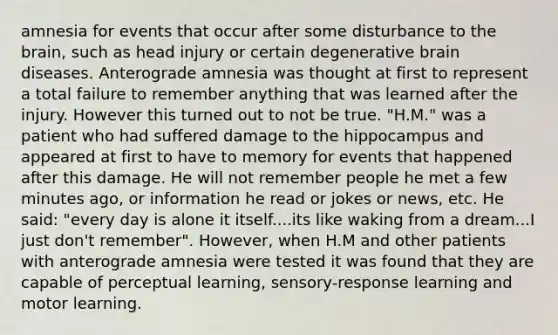 amnesia for events that occur after some disturbance to the brain, such as head injury or certain degenerative brain diseases. Anterograde amnesia was thought at first to represent a total failure to remember anything that was learned after the injury. However this turned out to not be true. "H.M." was a patient who had suffered damage to the hippocampus and appeared at first to have to memory for events that happened after this damage. He will not remember people he met a few minutes ago, or information he read or jokes or news, etc. He said: "every day is alone it itself....its like waking from a dream...I just don't remember". However, when H.M and other patients with anterograde amnesia were tested it was found that they are capable of perceptual learning, sensory-response learning and motor learning.