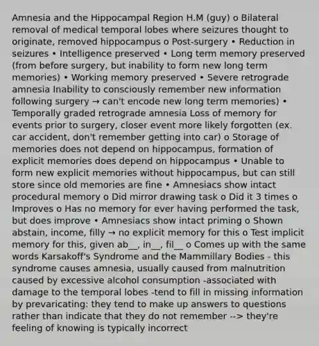 Amnesia and the Hippocampal Region H.M (guy) o Bilateral removal of medical temporal lobes where seizures thought to originate, removed hippocampus o Post-surgery • Reduction in seizures • Intelligence preserved • Long term memory preserved (from before surgery, but inability to form new long term memories) • Working memory preserved • Severe retrograde amnesia Inability to consciously remember new information following surgery → can't encode new long term memories) • Temporally graded retrograde amnesia Loss of memory for events prior to surgery, closer event more likely forgotten (ex. car accident, don't remember getting into car) o Storage of memories does not depend on hippocampus, formation of explicit memories does depend on hippocampus • Unable to form new explicit memories without hippocampus, but can still store since old memories are fine • Amnesiacs show intact procedural memory o Did mirror drawing task o Did it 3 times o Improves o Has no memory for ever having performed the task, but does improve • Amnesiacs show intact priming o Shown abstain, income, filly → no explicit memory for this o Test implicit memory for this, given ab__, in__, fil__ o Comes up with the same words Karsakoff's Syndrome and the Mammillary Bodies - this syndrome causes amnesia, usually caused from malnutrition caused by excessive alcohol consumption -associated with damage to the temporal lobes -tend to fill in missing information by prevaricating: they tend to make up answers to questions rather than indicate that they do not remember --> they're feeling of knowing is typically incorrect