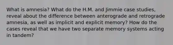 What is amnesia? What do the H.M. and Jimmie case studies, reveal about the difference between anterograde and retrograde amnesia, as well as implicit and explicit memory? How do the cases reveal that we have two separate memory systems acting in tandem?