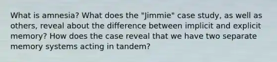 What is amnesia? What does the "Jimmie" case study, as well as others, reveal about the difference between implicit and explicit memory? How does the case reveal that we have two separate memory systems acting in tandem?