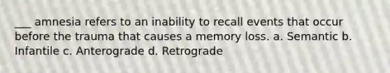 ___ amnesia refers to an inability to recall events that occur before the trauma that causes a memory loss. a. Semantic b. Infantile c. Anterograde d. Retrograde