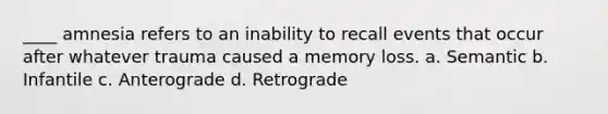 ____ amnesia refers to an inability to recall events that occur after whatever trauma caused a memory loss. a. Semantic b. Infantile c. Anterograde d. Retrograde