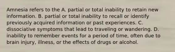 Amnesia refers to the A. partial or total inability to retain new information. B. partial or total inability to recall or identify previously acquired information or past experiences. C. dissociative symptoms that lead to traveling or wandering. D. inability to remember events for a period of time, often due to brain injury, illness, or the effects of drugs or alcohol.