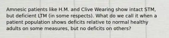 Amnesic patients like H.M. and Clive Wearing show intact STM, but deficient LTM (in some respects). What do we call it when a patient population shows deficits relative to normal healthy adults on some measures, but no deficits on others?