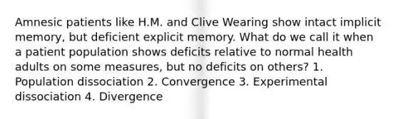 Amnesic patients like H.M. and Clive Wearing show intact implicit memory, but deficient explicit memory. What do we call it when a patient population shows deficits relative to normal health adults on some measures, but no deficits on others? 1. Population dissociation 2. Convergence 3. Experimental dissociation 4. Divergence