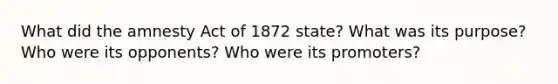 What did the amnesty Act of 1872 state? What was its purpose? Who were its opponents? Who were its promoters?