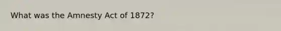 What was the Amnesty Act of 1872?