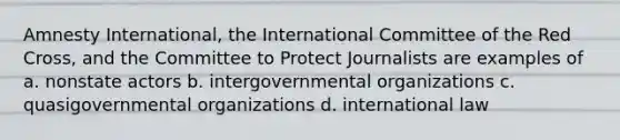 Amnesty International, the <a href='https://www.questionai.com/knowledge/ktvMbaGHH6-international-committee-of-the-red-cross' class='anchor-knowledge'>international committee of the red cross</a>, and the Committee to Protect Journalists are examples of a. nonstate actors b. intergovernmental organizations c. quasigovernmental organizations d. international law