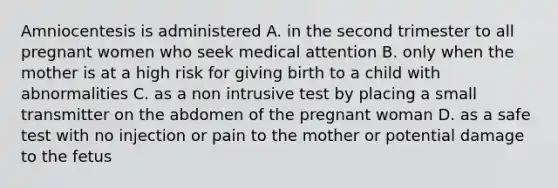 Amniocentesis is administered A. in the second trimester to all pregnant women who seek medical attention B. only when the mother is at a high risk for giving birth to a child with abnormalities C. as a non intrusive test by placing a small transmitter on the abdomen of the pregnant woman D. as a safe test with no injection or pain to the mother or potential damage to the fetus