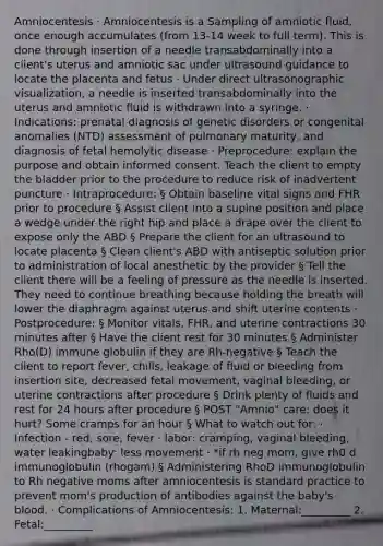 Amniocentesis · Amniocentesis is a Sampling of amniotic fluid, once enough accumulates (from 13-14 week to full term). This is done through insertion of a needle transabdominally into a client's uterus and amniotic sac under ultrasound guidance to locate the placenta and fetus · Under direct ultrasonographic visualization, a needle is inserted transabdominally into the uterus and amniotic fluid is withdrawn into a syringe. · Indications: prenatal diagnosis of genetic disorders or congenital anomalies (NTD) assessment of pulmonary maturity, and diagnosis of fetal hemolytic disease · Preprocedure: explain the purpose and obtain informed consent. Teach the client to empty the bladder prior to the procedure to reduce risk of inadvertent puncture · Intraprocedure: § Obtain baseline vital signs and FHR prior to procedure § Assist client into a supine position and place a wedge under the right hip and place a drape over the client to expose only the ABD § Prepare the client for an ultrasound to locate placenta § Clean client's ABD with antiseptic solution prior to administration of local anesthetic by the provider § Tell the client there will be a feeling of pressure as the needle is inserted. They need to continue breathing because holding the breath will lower the diaphragm against uterus and shift uterine contents · Postprocedure: § Monitor vitals, FHR, and uterine contractions 30 minutes after § Have the client rest for 30 minutes § Administer Rho(D) immune globulin if they are Rh-negative § Teach the client to report fever, chills, leakage of fluid or bleeding from insertion site, decreased fetal movement, vaginal bleeding, or uterine contractions after procedure § Drink plenty of fluids and rest for 24 hours after procedure § POST "Amnio" care: does it hurt? Some cramps for an hour § What to watch out for: · Infection - red, sore, fever · labor: cramping, vaginal bleeding, water leakingbaby: less movement · *if rh neg mom, give rh0 d immunoglobulin (rhogam) § Administering RhoD immunoglobulin to Rh negative moms after amniocentesis is standard practice to prevent mom's production of antibodies against the baby's blood. · Complications of Amniocentesis: 1. Maternal:_________ 2. Fetal:_________