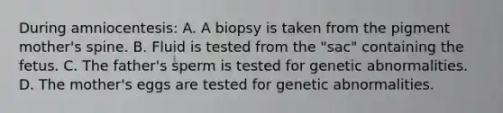 During amniocentesis: A. A biopsy is taken from the pigment mother's spine. B. Fluid is tested from the "sac" containing the fetus. C. The father's sperm is tested for genetic abnormalities. D. The mother's eggs are tested for genetic abnormalities.