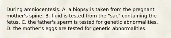 During amniocentesis: A. a biopsy is taken from the pregnant mother's spine. B. fluid is tested from the "sac" containing the fetus. C. the father's sperm is tested for genetic abnormalities. D. the mother's eggs are tested for genetic abnormalities.