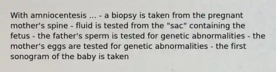 With amniocentesis ... - a biopsy is taken from the pregnant mother's spine - fluid is tested from the "sac" containing the fetus - the father's sperm is tested for genetic abnormalities - the mother's eggs are tested for genetic abnormalities - the first sonogram of the baby is taken