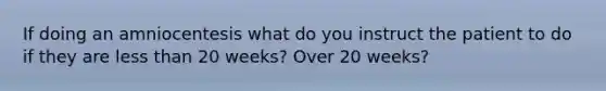 If doing an amniocentesis what do you instruct the patient to do if they are less than 20 weeks? Over 20 weeks?