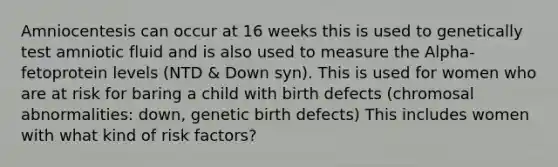 Amniocentesis can occur at 16 weeks this is used to genetically test amniotic fluid and is also used to measure the Alpha-fetoprotein levels (NTD & Down syn). This is used for women who are at risk for baring a child with birth defects (chromosal abnormalities: down, genetic birth defects) This includes women with what kind of risk factors?