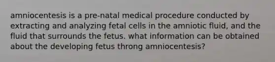 amniocentesis is a pre-natal medical procedure conducted by extracting and analyzing fetal cells in the amniotic fluid, and the fluid that surrounds the fetus. what information can be obtained about the developing fetus throng amniocentesis?