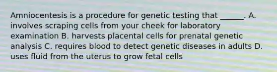 Amniocentesis is a procedure for genetic testing that ______. A. involves scraping cells from your cheek for laboratory examination B. harvests placental cells for prenatal genetic analysis C. requires blood to detect genetic diseases in adults D. uses fluid from the uterus to grow fetal cells