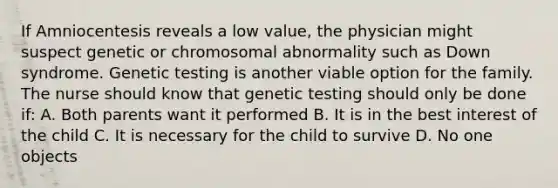 If Amniocentesis reveals a low value, the physician might suspect genetic or chromosomal abnormality such as Down syndrome. Genetic testing is another viable option for the family. The nurse should know that genetic testing should only be done if: A. Both parents want it performed B. It is in the best interest of the child C. It is necessary for the child to survive D. No one objects