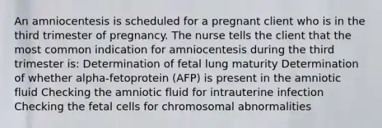 An amniocentesis is scheduled for a pregnant client who is in the third trimester of pregnancy. The nurse tells the client that the most common indication for amniocentesis during the third trimester is: Determination of fetal lung maturity Determination of whether alpha-fetoprotein (AFP) is present in the amniotic fluid Checking the amniotic fluid for intrauterine infection Checking the fetal cells for chromosomal abnormalities