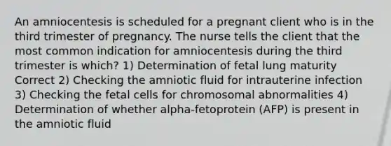 An amniocentesis is scheduled for a pregnant client who is in the third trimester of pregnancy. The nurse tells the client that the most common indication for amniocentesis during the third trimester is which? 1) Determination of fetal lung maturity Correct 2) Checking the amniotic fluid for intrauterine infection 3) Checking the fetal cells for chromosomal abnormalities 4) Determination of whether alpha-fetoprotein (AFP) is present in the amniotic fluid