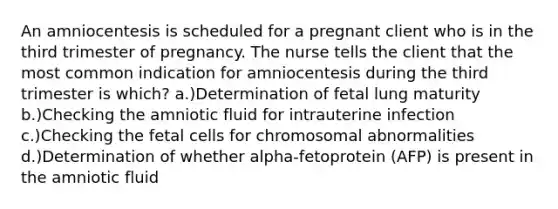 An amniocentesis is scheduled for a pregnant client who is in the third trimester of pregnancy. The nurse tells the client that the most common indication for amniocentesis during the third trimester is which? a.)Determination of fetal lung maturity b.)Checking the amniotic fluid for intrauterine infection c.)Checking the fetal cells for chromosomal abnormalities d.)Determination of whether alpha-fetoprotein (AFP) is present in the amniotic fluid