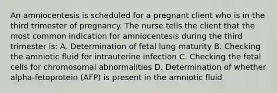 An amniocentesis is scheduled for a pregnant client who is in the third trimester of pregnancy. The nurse tells the client that the most common indication for amniocentesis during the third trimester is: A. Determination of fetal lung maturity B. Checking the amniotic fluid for intrauterine infection C. Checking the fetal cells for chromosomal abnormalities D. Determination of whether alpha-fetoprotein (AFP) is present in the amniotic fluid