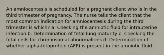 An amniocentesis is scheduled for a pregnant client who is in the third trimester of pregnancy. The nurse tells the client that the most common indication for amniocentesis during the third trimester is which? a. Checking the amniotic fluid for intrauterine infection b. Determination of fetal lung maturity c. Checking the fetal cells for chromosomal abnormalities d. Determination of whether alpha-fetoprotein (AFP) is present in the amniotic fluid