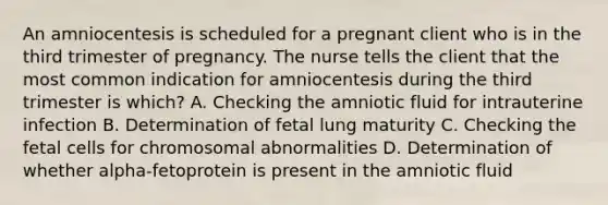 An amniocentesis is scheduled for a pregnant client who is in the third trimester of pregnancy. The nurse tells the client that the most common indication for amniocentesis during the third trimester is which? A. Checking the amniotic fluid for intrauterine infection B. Determination of fetal lung maturity C. Checking the fetal cells for chromosomal abnormalities D. Determination of whether alpha-fetoprotein is present in the amniotic fluid