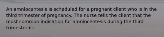 An amniocentesis is scheduled for a pregnant client who is in the third trimester of pregnancy. The nurse tells the client that the most common indication for amniocentesis during the third trimester is: