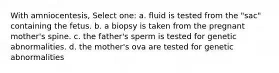 With amniocentesis, Select one: a. fluid is tested from the "sac" containing the fetus. b. a biopsy is taken from the pregnant mother's spine. c. the father's sperm is tested for genetic abnormalities. d. the mother's ova are tested for genetic abnormalities