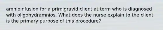 amnioinfusion for a primigravid client at term who is diagnosed with oligohydramnios. What does the nurse explain to the client is the primary purpose of this procedure?