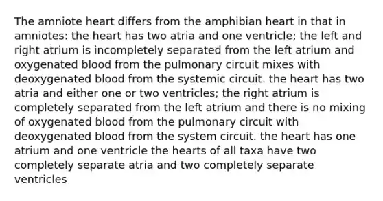 The amniote heart differs from the amphibian heart in that in amniotes: the heart has two atria and one ventricle; the left and right atrium is incompletely separated from the left atrium and oxygenated blood from the pulmonary circuit mixes with deoxygenated blood from the systemic circuit. the heart has two atria and either one or two ventricles; the right atrium is completely separated from the left atrium and there is no mixing of oxygenated blood from the pulmonary circuit with deoxygenated blood from the system circuit. the heart has one atrium and one ventricle the hearts of all taxa have two completely separate atria and two completely separate ventricles