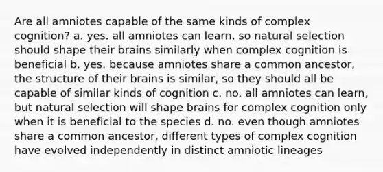 Are all amniotes capable of the same kinds of complex cognition? a. yes. all amniotes can learn, so natural selection should shape their brains similarly when complex cognition is beneficial b. yes. because amniotes share a common ancestor, the structure of their brains is similar, so they should all be capable of similar kinds of cognition c. no. all amniotes can learn, but natural selection will shape brains for complex cognition only when it is beneficial to the species d. no. even though amniotes share a common ancestor, different types of complex cognition have evolved independently in distinct amniotic lineages