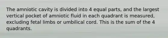 The amniotic cavity is divided into 4 equal parts, and the largest vertical pocket of amniotic fluid in each quadrant is measured, excluding fetal limbs or umbilical cord. This is the sum of the 4 quadrants.