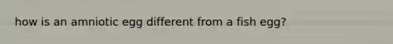 how is an amniotic egg different from a fish egg?