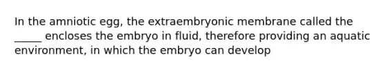 In the amniotic egg, the extraembryonic membrane called the _____ encloses the embryo in fluid, therefore providing an aquatic environment, in which the embryo can develop