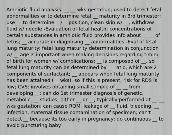 Amniotic fluid analysis: __-__ wks gestation; used to detect fetal abnormalities or to determine fetal __ maturity in 3rd trimester; use __ to determine __/__ position, clean skin w/ __, withdraw fluid w/ needle -Evaluation of fetal health: concentrations of certain substances in amniotic fluid provides info about __ __ of fetus; __ accurate in diagnosing __ abnormalities -Eval of fetal lung maturity: fetal lung maturity determination in conjunction w/ __ age is important when making decisions regarding timing of birth for women w/ complications; __ is composed of __, so fetal lung maturity can be determined by __ ratio, which are 2 components of surfactant; __ appears when fetal lung maturity has been attained (__ wks), so if this is present, risk for RDS is low; CVS: involves obtaining small sample of __ __ from developing __; can do 1st trimester diagnosis of genetic, metabolic, __ studies; either __ or __; typically performed at __-__ wks gestation; can cause ROM, leakage of __ fluid, bleeding, __ infection, maternal tissue contamination of specimen; can't detect __ because its too early in pregnancy; do continuous __ to avoid puncturing baby