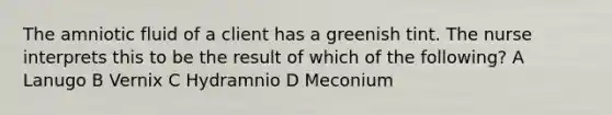 The amniotic fluid of a client has a greenish tint. The nurse interprets this to be the result of which of the following? A Lanugo B Vernix C Hydramnio D Meconium