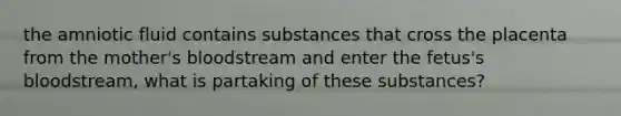 the amniotic fluid contains substances that cross the placenta from the mother's bloodstream and enter the fetus's bloodstream, what is partaking of these substances?