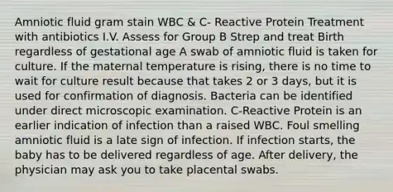 Amniotic fluid gram stain WBC & C- Reactive Protein Treatment with antibiotics I.V. Assess for Group B Strep and treat Birth regardless of gestational age A swab of amniotic fluid is taken for culture. If the maternal temperature is rising, there is no time to wait for culture result because that takes 2 or 3 days, but it is used for confirmation of diagnosis. Bacteria can be identified under direct microscopic examination. C-Reactive Protein is an earlier indication of infection than a raised WBC. Foul smelling amniotic fluid is a late sign of infection. If infection starts, the baby has to be delivered regardless of age. After delivery, the physician may ask you to take placental swabs.