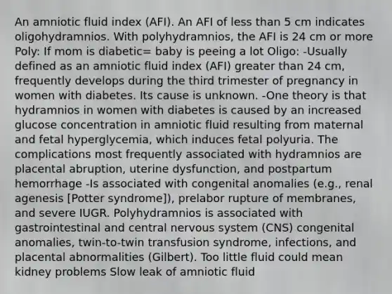 An amniotic fluid index (AFI). An AFI of less than 5 cm indicates oligohydramnios. With polyhydramnios, the AFI is 24 cm or more Poly: If mom is diabetic= baby is peeing a lot Oligo: -Usually defined as an amniotic fluid index (AFI) greater than 24 cm, frequently develops during the third trimester of pregnancy in women with diabetes. Its cause is unknown. -One theory is that hydramnios in women with diabetes is caused by an increased glucose concentration in amniotic fluid resulting from maternal and fetal hyperglycemia, which induces fetal polyuria. The complications most frequently associated with hydramnios are placental abruption, uterine dysfunction, and postpartum hemorrhage -Is associated with congenital anomalies (e.g., renal agenesis [Potter syndrome]), prelabor rupture of membranes, and severe IUGR. Polyhydramnios is associated with gastrointestinal and central nervous system (CNS) congenital anomalies, twin-to-twin transfusion syndrome, infections, and placental abnormalities (Gilbert). Too little fluid could mean kidney problems Slow leak of amniotic fluid