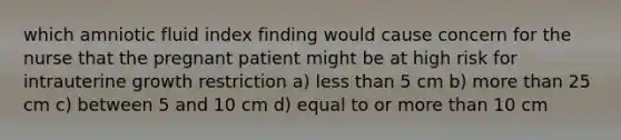 which amniotic fluid index finding would cause concern for the nurse that the pregnant patient might be at high risk for intrauterine growth restriction a) less than 5 cm b) more than 25 cm c) between 5 and 10 cm d) equal to or more than 10 cm