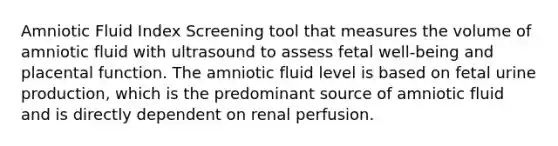 Amniotic Fluid Index Screening tool that measures the volume of amniotic fluid with ultrasound to assess fetal well-being and placental function. The amniotic fluid level is based on fetal urine production, which is the predominant source of amniotic fluid and is directly dependent on renal perfusion.