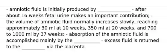 - amniotic fluid is initially produced by ______________ - after about 16 weeks fetal urine makes an important contribution; - the volume of amniotic fluid normally increases slowly, reaching approximately 30 ml at 10 weeks, 350 ml at 20 weeks, and 700 to 1000 ml by 37 weeks; - absorption of the amniotic fluid is accomplished mainly by the ___________ - excess fluid is returned to the __________ via the placenta.