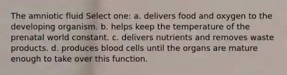 The amniotic fluid Select one: a. delivers food and oxygen to the developing organism. b. helps keep the temperature of the prenatal world constant. c. delivers nutrients and removes waste products. d. produces blood cells until the organs are mature enough to take over this function.