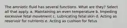 The amniotic fluid has several functions. What are they? Select all that apply. a. Maintaining an even temperature b. Impeding excessive fetal movement c. Lubricating fetal skin d. Acting as reservoir for nutrients e. Acting as cushion for fetus