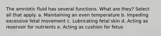 The amniotic fluid has several functions. What are they? Select all that apply. a. Maintaining an even temperature b. Impeding excessive fetal movement c. Lubricating fetal skin d. Acting as reservoir for nutrients e. Acting as cushion for fetus