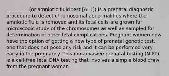 _________ (or amniotic fluid test [AFT]) is a prenatal diagnostic procedure to detect chromosomal abnormalities where the amniotic fluid is removed and its fetal cells are grown for microscopic study of the chromosomes as well as sampled for determination of other fetal complications. Pregnant women now have the option of getting a new type of prenatal genetic test, one that does not pose any risk and it can be performed very early in the pregnancy. This non-invasive prenatal testing (NIPT) is a cell-free fetal DNA testing that involves a simple blood draw from the pregnant woman.