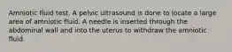 Amniotic fluid test. A pelvic ultrasound is done to locate a large area of amniotic fluid. A needle is inserted through the abdominal wall and into the uterus to withdraw the amniotic fluid.